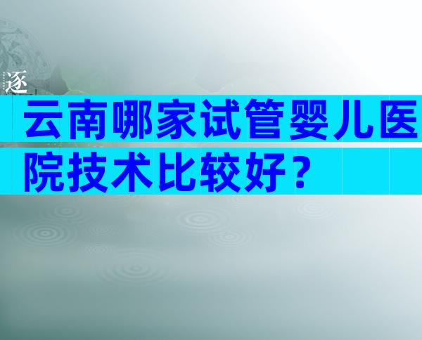 云南哪家试管婴儿医院技术比较好？