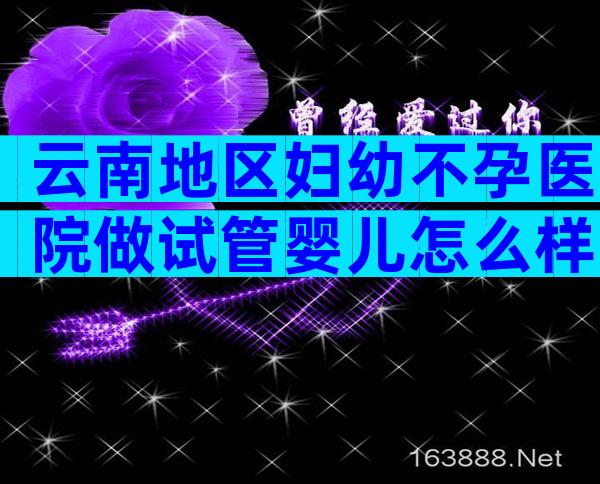 云南地区妇幼不孕医院做试管婴儿怎么样？内有试管费用和成功率一览