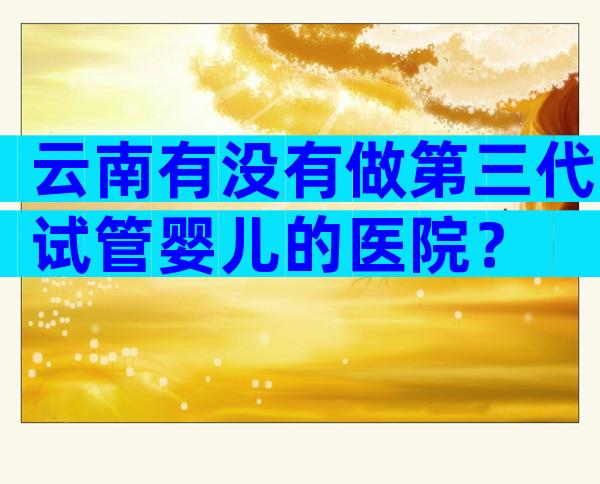 云南有没有做第三代试管婴儿的医院？