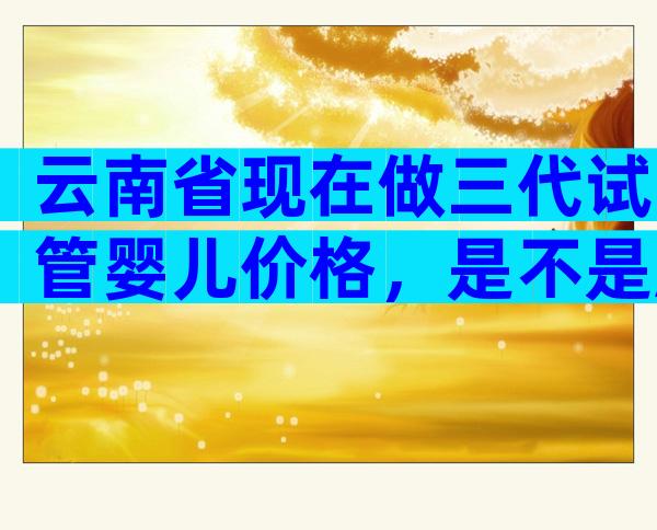 云南省现在做三代试管婴儿价格，是不是越贵成功率越高？