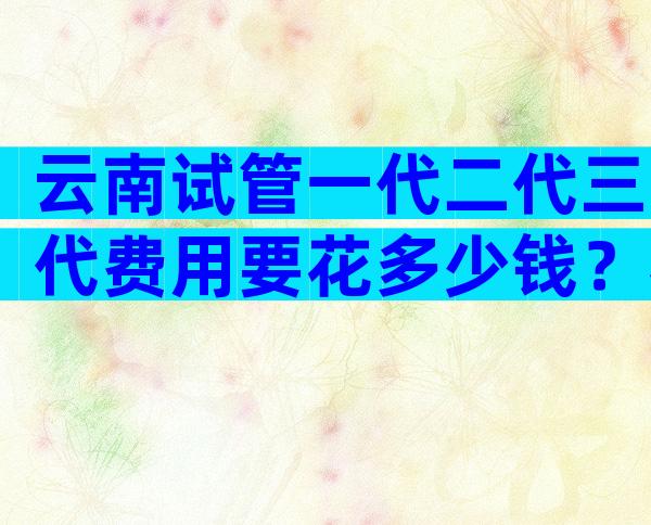 云南试管一代二代三代费用要花多少钱？奉上这份价格参考表