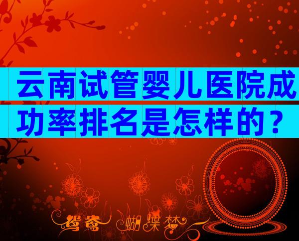 云南试管婴儿医院成功率排名是怎样的？附试管医院成功率预估！