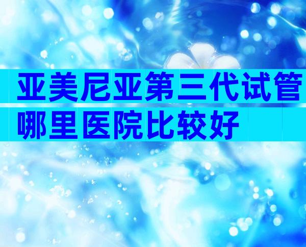 亚美尼亚第三代试管哪里医院比较好