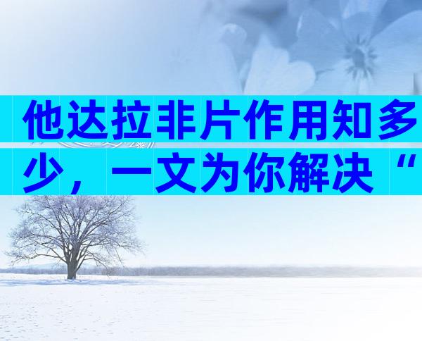 他达拉非片作用知多少，一文为你解决“男”言之隐