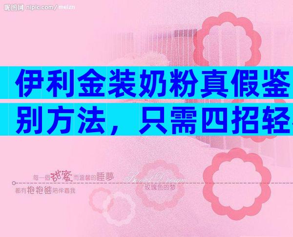 伊利金装奶粉真假鉴别方法，只需四招轻松辨别金装真品