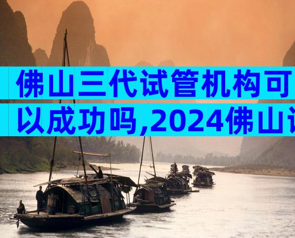 佛山三代试管机构可以成功吗,2024佛山试管成功率了解下