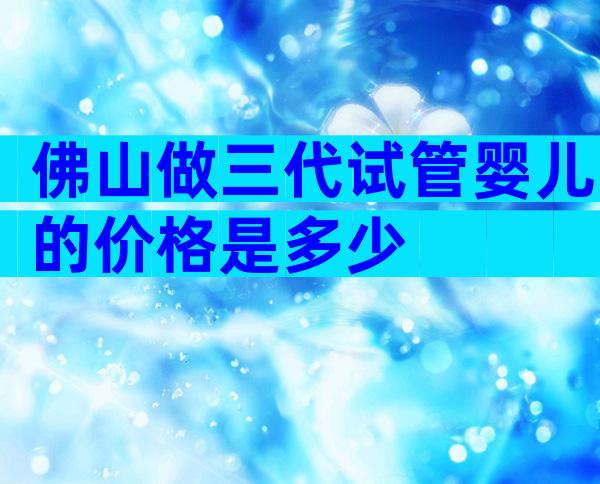 佛山做三代试管婴儿的价格是多少