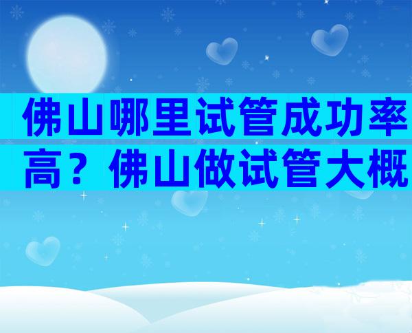 佛山哪里试管成功率高？佛山做试管大概需要多少钱？