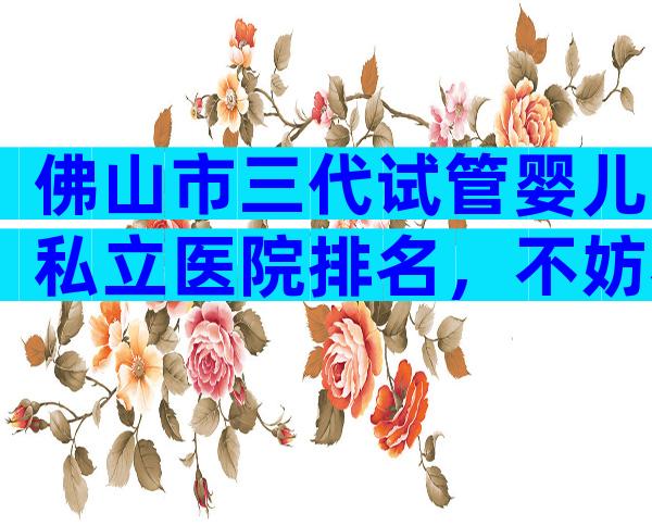 佛山市三代试管婴儿私立医院排名，不妨看看2024最新榜单