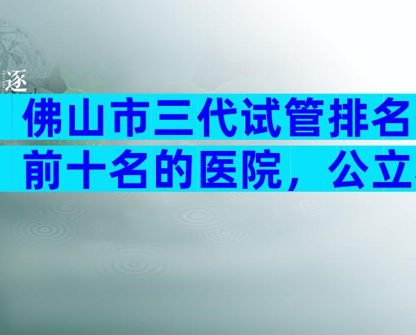 佛山市三代试管排名前十名的医院，公立私立都算上