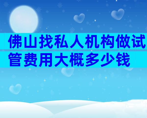 佛山找私人机构做试管费用大概多少钱