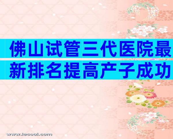 佛山试管三代医院最新排名提高产子成功率不可信。