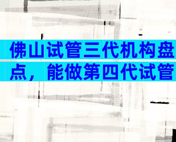 佛山试管三代机构盘点，能做第四代试管吗？