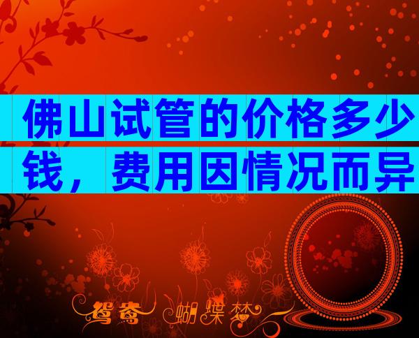 佛山试管的价格多少钱，费用因情况而异！