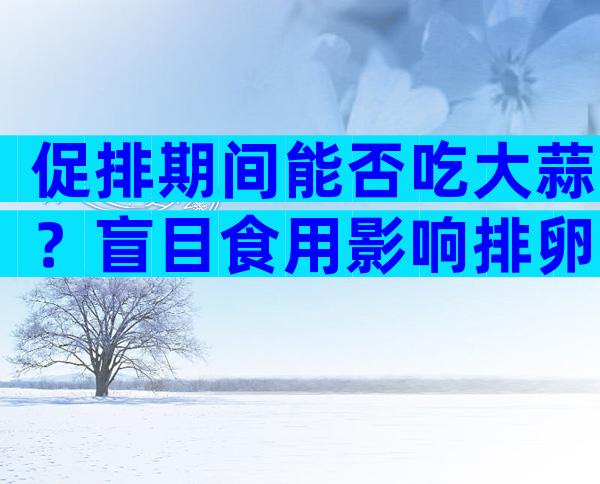 促排期间能否吃大蒜？盲目食用影响排卵可别追悔莫及