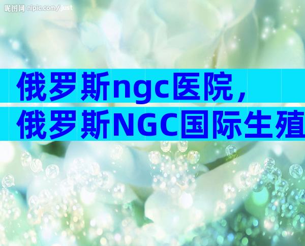 俄罗斯ngc医院，俄罗斯NGC国际生殖中心