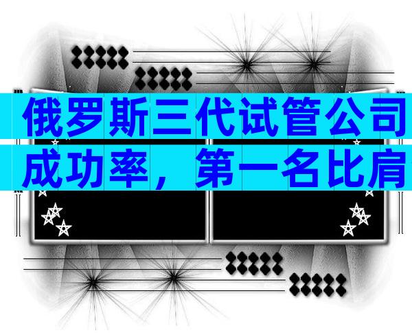 俄罗斯三代试管公司成功率，第一名比肩海外