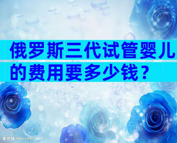 俄罗斯三代试管婴儿的费用要多少钱？