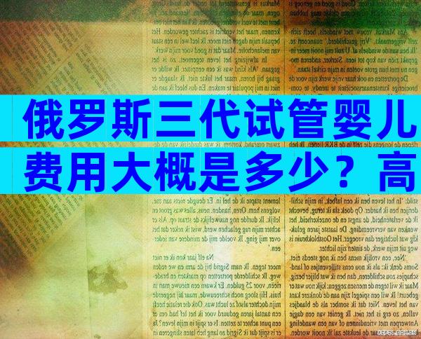 俄罗斯三代试管婴儿费用大概是多少？高龄能够生育吗