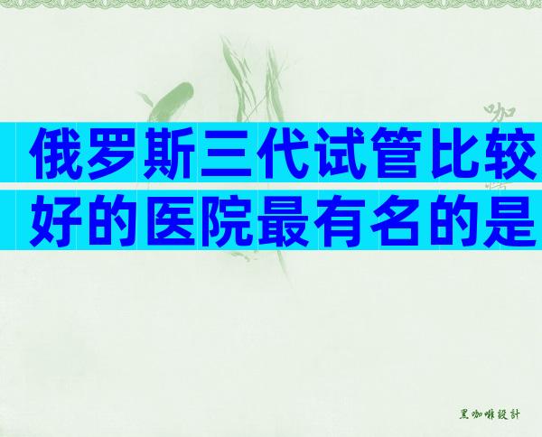 俄罗斯三代试管比较好的医院最有名的是哪些？