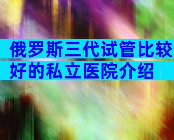 俄罗斯三代试管比较好的私立医院介绍