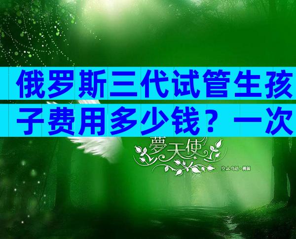 俄罗斯三代试管生孩子费用多少钱？一次试管多少钱