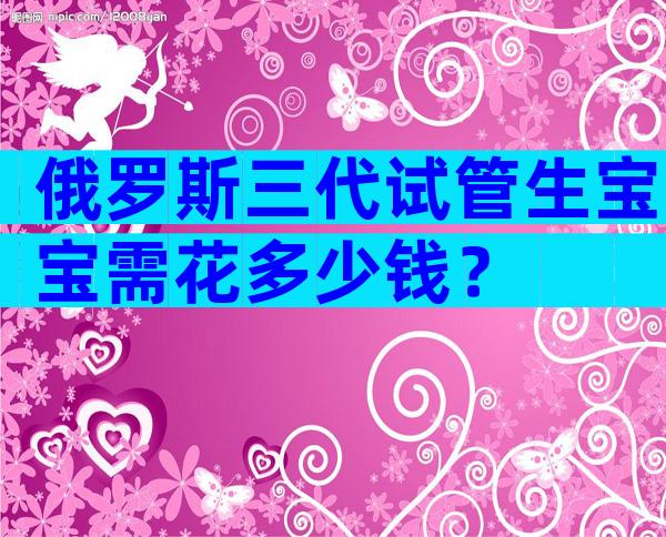 俄罗斯三代试管生宝宝需花多少钱？