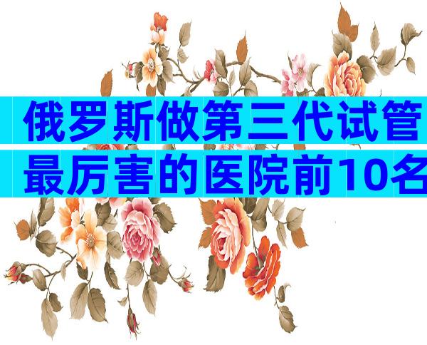 俄罗斯做第三代试管最厉害的医院前10名，实地考察最重要！