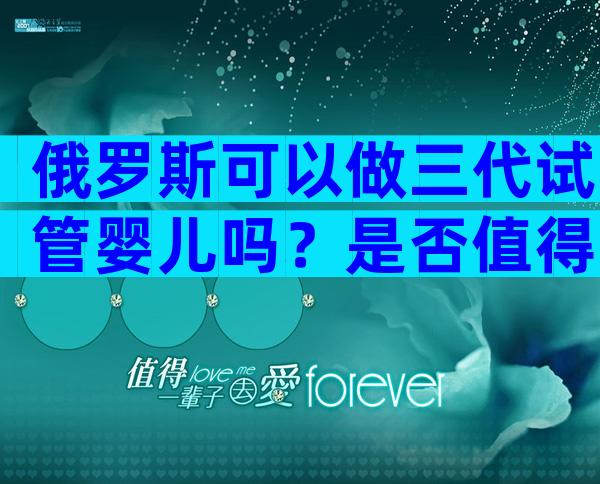 俄罗斯可以做三代试管婴儿吗？是否值得去？