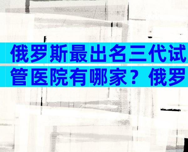 俄罗斯最出名三代试管医院有哪家？俄罗斯试管私人医院可以做试管吗