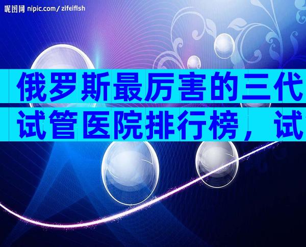 俄罗斯最厉害的三代试管医院排行榜，试管婴儿能用医保吗