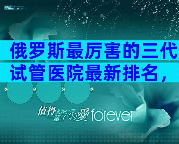 俄罗斯最厉害的三代试管医院最新排名，俄罗斯中介的3大骗局都该看看