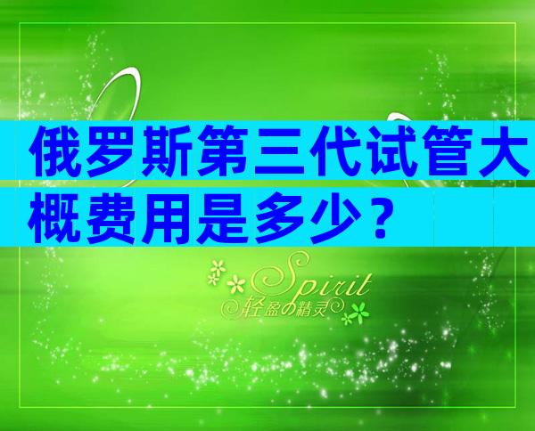 俄罗斯第三代试管大概费用是多少？