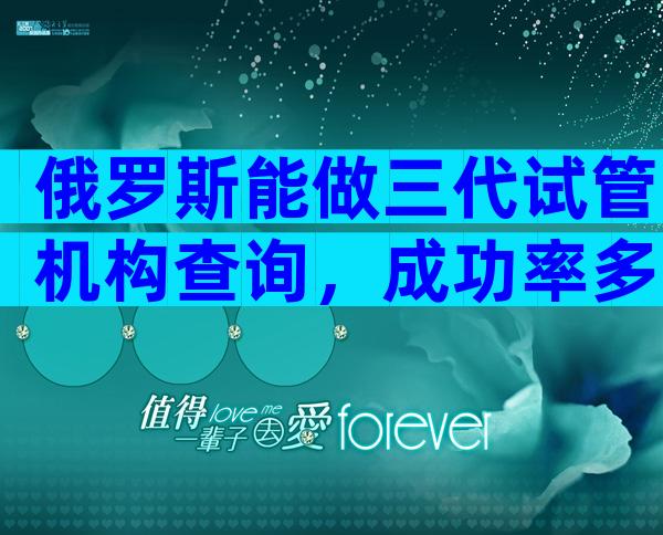 俄罗斯能做三代试管机构查询，成功率多少？