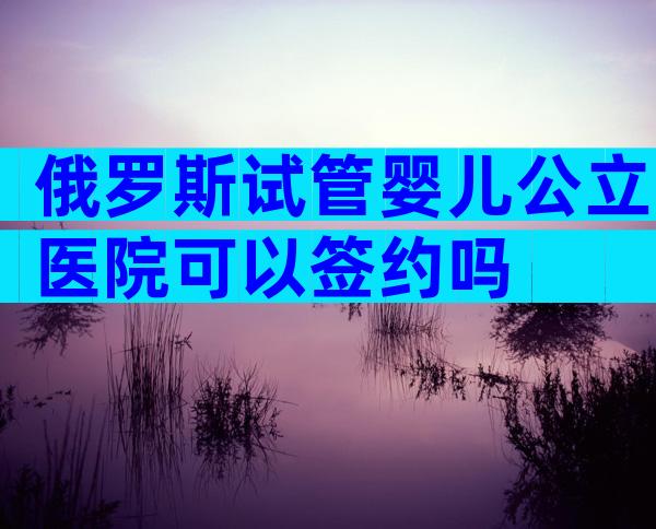 俄罗斯试管婴儿公立医院可以签约吗