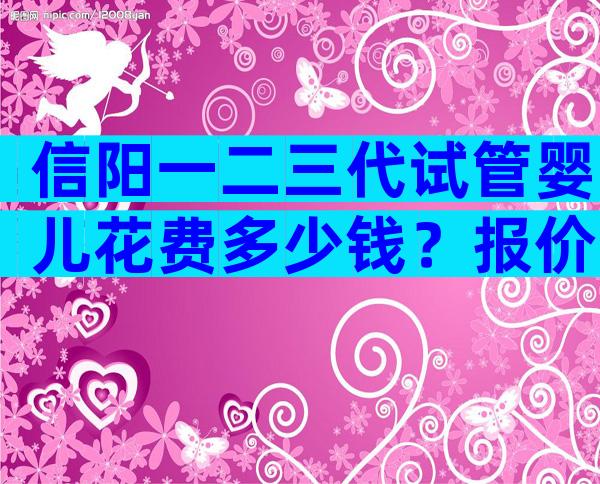 信阳一二三代试管婴儿花费多少钱？报价高的离谱都是骗局