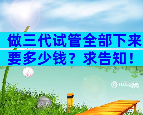 做三代试管全部下来要多少钱？求告知！