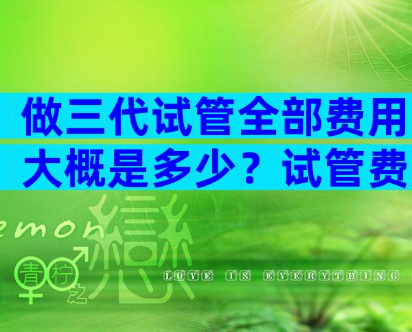 做三代试管全部费用大概是多少？试管费用是多少钱