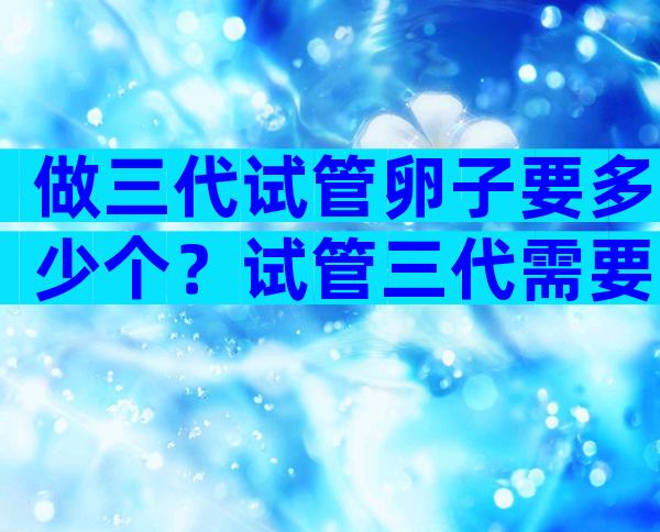 做三代试管卵子要多少个？试管三代需要多少个卵泡？