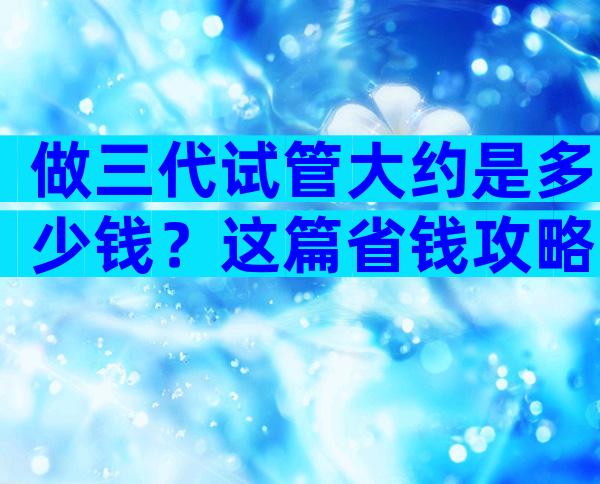 做三代试管大约是多少钱？这篇省钱攻略不可少