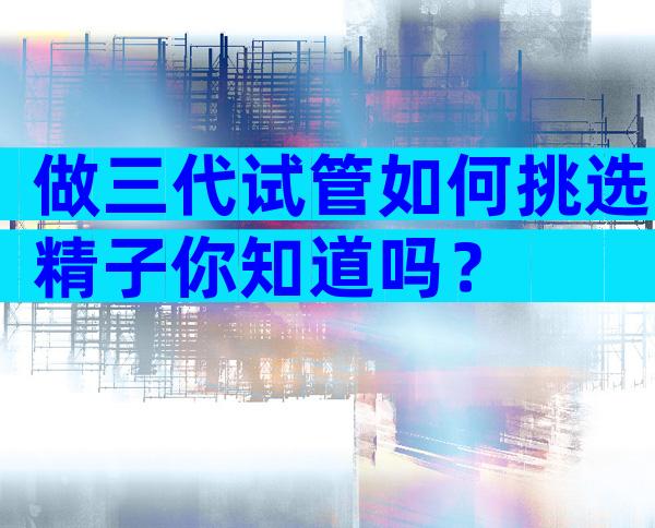 做三代试管如何挑选精子你知道吗？