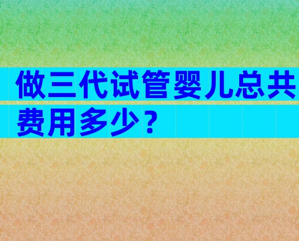 做三代试管婴儿总共费用多少？