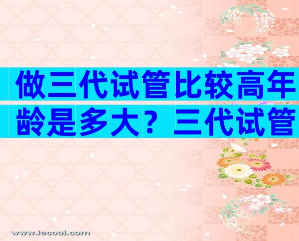 做三代试管比较高年龄是多大？三代试管要求高吗？