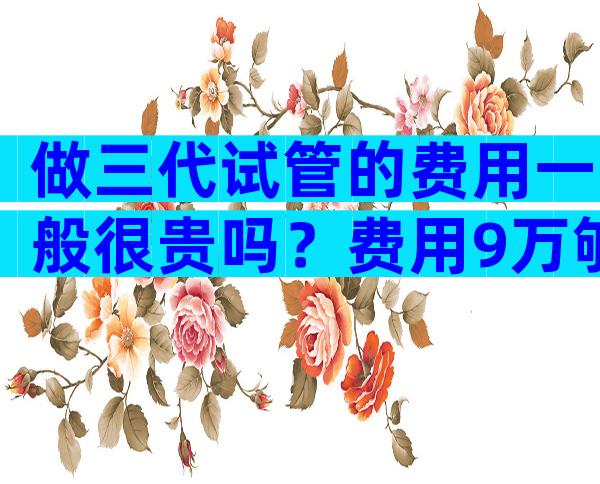 做三代试管的费用一般很贵吗？费用9万够用吗？