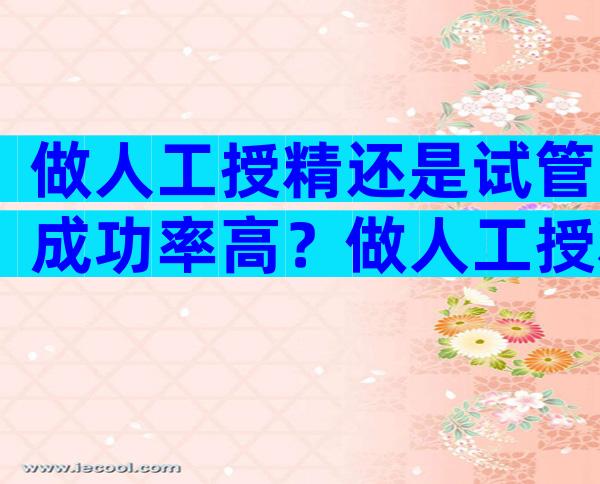 做人工授精还是试管成功率高？做人工授精跟试管婴儿有什么区别吗？