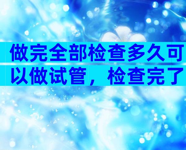 做完全部检查多久可以做试管，检查完了多少天能做试管