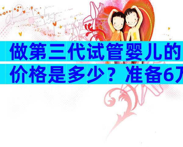 做第三代试管婴儿的价格是多少？准备6万元够吗？