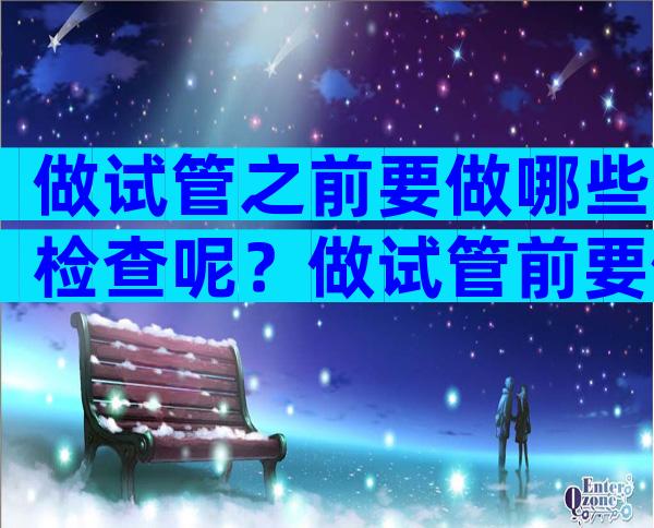 做试管之前要做哪些检查呢？做试管前要做什么检查？