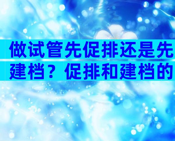 做试管先促排还是先建档？促排和建档的注意事项解读！