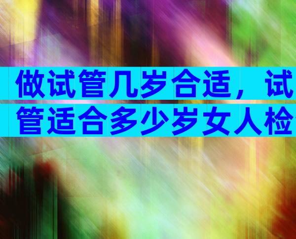 做试管几岁合适，试管适合多少岁女人检查